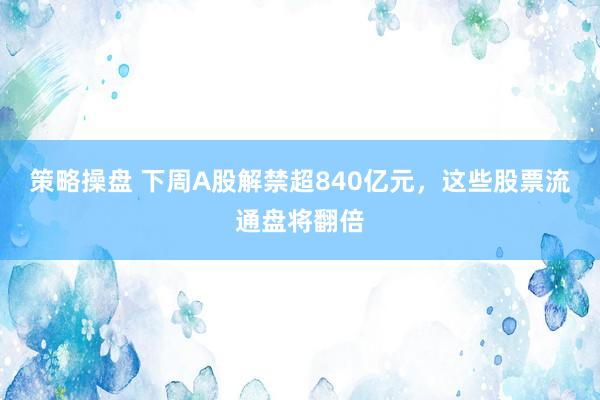 策略操盘 下周A股解禁超840亿元，这些股票流通盘将翻倍