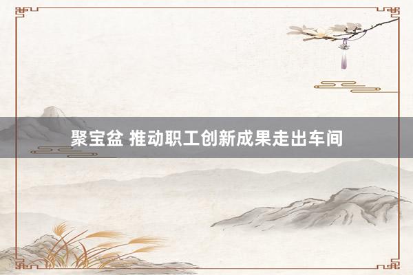 聚宝盆 推动职工创新成果走出车间