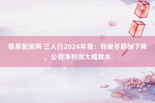 银易配资网 三人行2024年报：钱俊冬薪酬下降，公司净利润大幅跳水