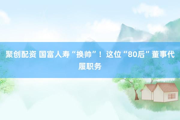 聚创配资 国富人寿“换帅”！这位“80后”董事代履职务