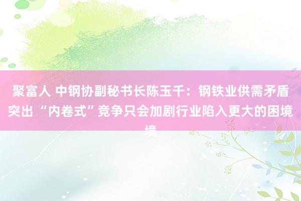 聚富人 中钢协副秘书长陈玉千：钢铁业供需矛盾突出 “内卷式”竞争只会加剧行业陷入更大的困境