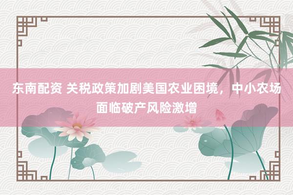 东南配资 关税政策加剧美国农业困境，中小农场面临破产风险激增