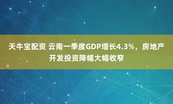 天牛宝配资 云南一季度GDP增长4.3%，房地产开发投资降幅大幅收窄