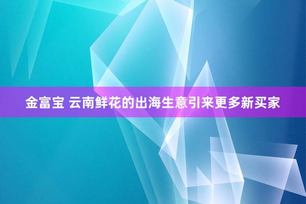 金富宝 云南鲜花的出海生意引来更多新买家