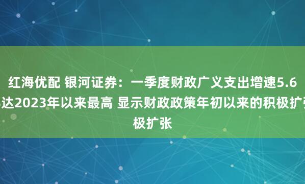 红海优配 银河证券：一季度财政广义支出增速5.6%达2023年以来最高 显示财政政策年初以来的积极扩张