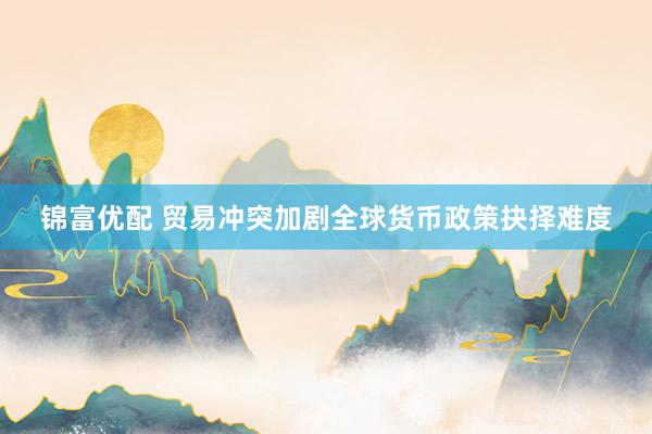 锦富优配 贸易冲突加剧全球货币政策抉择难度