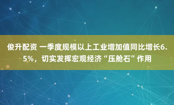 俊升配资 一季度规模以上工业增加值同比增长6.5%，切实发挥宏观经济“压舱石”作用