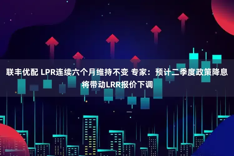 联丰优配 LPR连续六个月维持不变 专家：预计二季度政策降息将带动LRR报价下调