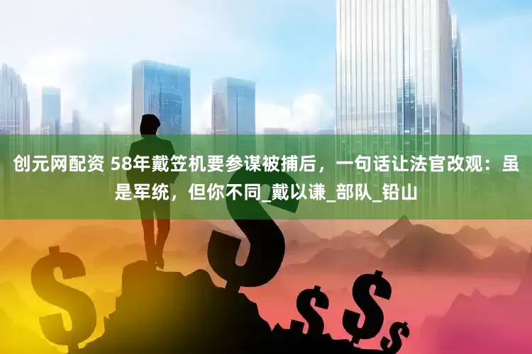 创元网配资 58年戴笠机要参谋被捕后，一句话让法官改观：虽是军统，但你不同_戴以谦_部队_铅山