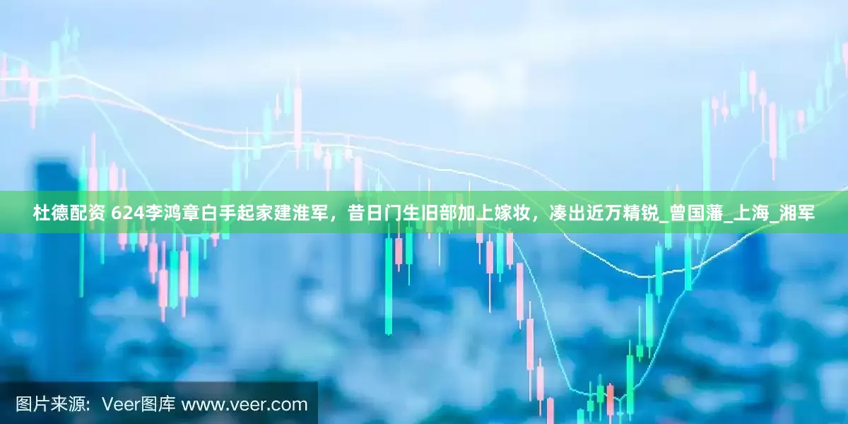 杜德配资 624李鸿章白手起家建淮军，昔日门生旧部加上嫁妆，凑出近万精锐_曾国藩_上海_湘军