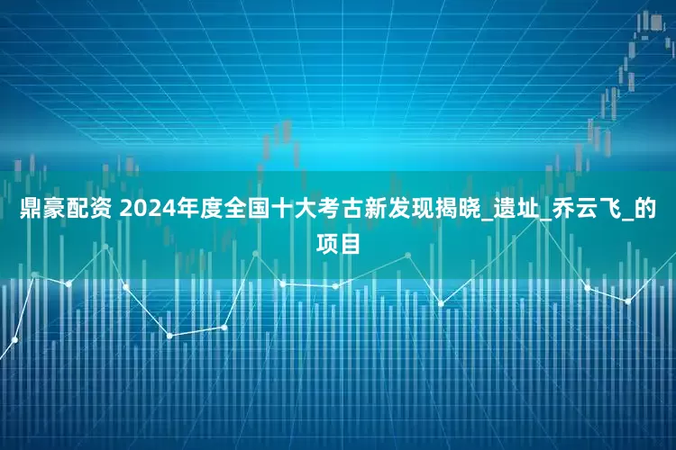 鼎豪配资 2024年度全国十大考古新发现揭晓_遗址_乔云飞_的项目