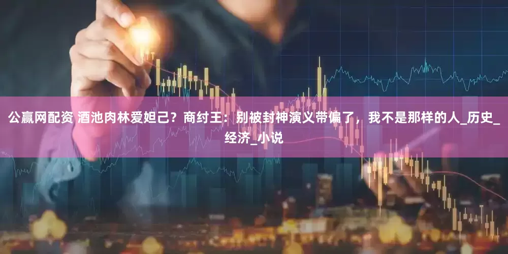 公赢网配资 酒池肉林爱妲己？商纣王：别被封神演义带偏了，我不是那样的人_历史_经济_小说