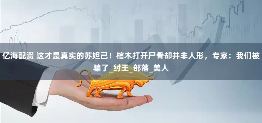 亿海配资 这才是真实的苏妲己！棺木打开尸骨却并非人形，专家：我们被骗了_纣王_部落_美人