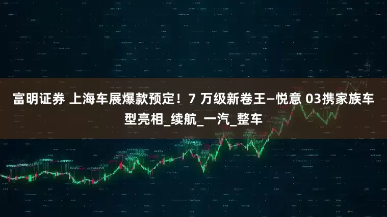 富明证券 上海车展爆款预定！7 万级新卷王—悦意 03携家族车型亮相_续航_一汽_整车