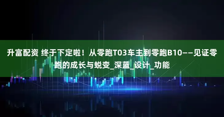 升富配资 终于下定啦！从零跑T03车主到零跑B10——见证零跑的成长与蜕变_深蓝_设计_功能