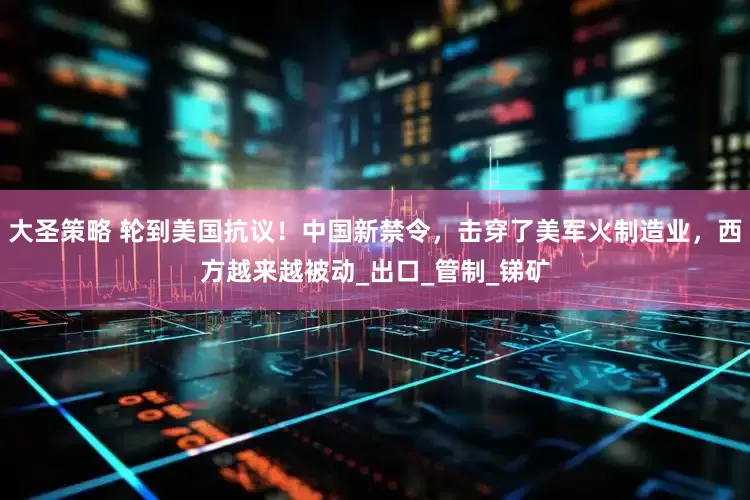 大圣策略 轮到美国抗议！中国新禁令，击穿了美军火制造业，西方越来越被动_出口_管制_锑矿