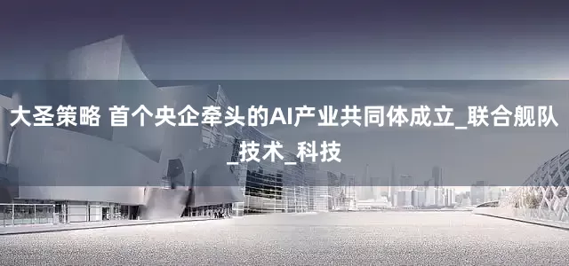 大圣策略 首个央企牵头的AI产业共同体成立_联合舰队_技术_科技