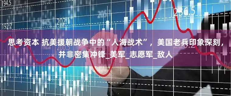 思考资本 抗美援朝战争中的“人海战术”，美国老兵印象深刻，并非密集冲锋_美军_志愿军_敌人