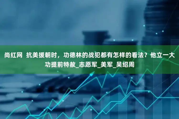 尚红网  抗美援朝时，功德林的战犯都有怎样的看法？他立一大功提前特赦_志愿军_美军_吴绍周