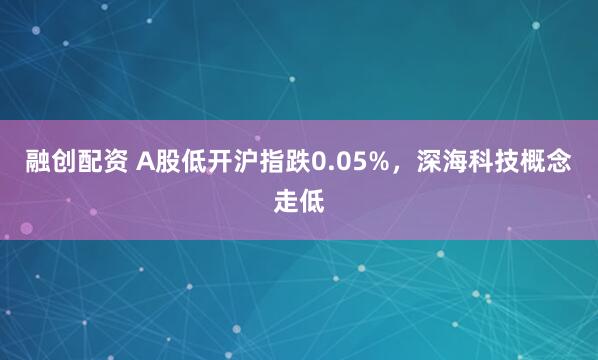 融创配资 A股低开沪指跌0.05%，深海科技概念走低