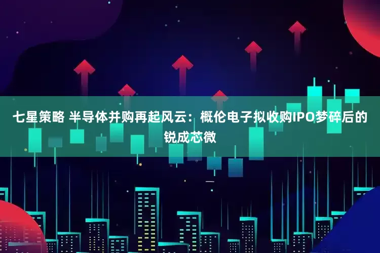 七星策略 半导体并购再起风云：概伦电子拟收购IPO梦碎后的锐成芯微
