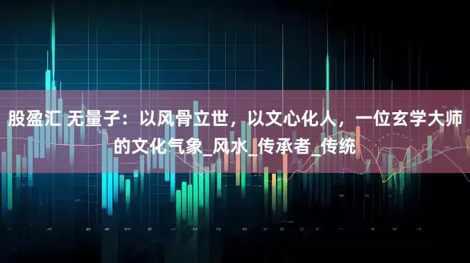 股盈汇 无量子：以风骨立世，以文心化人，一位玄学大师的文化气象_风水_传承者_传统