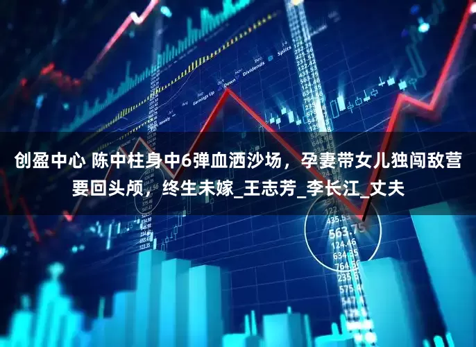 创盈中心 陈中柱身中6弹血洒沙场，孕妻带女儿独闯敌营要回头颅，终生未嫁_王志芳_李长江_丈夫