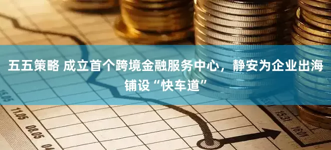 五五策略 成立首个跨境金融服务中心，静安为企业出海铺设“快车道”