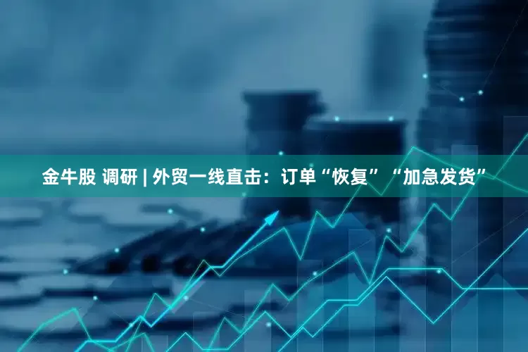 金牛股 调研 | 外贸一线直击：订单“恢复” “加急发货”
