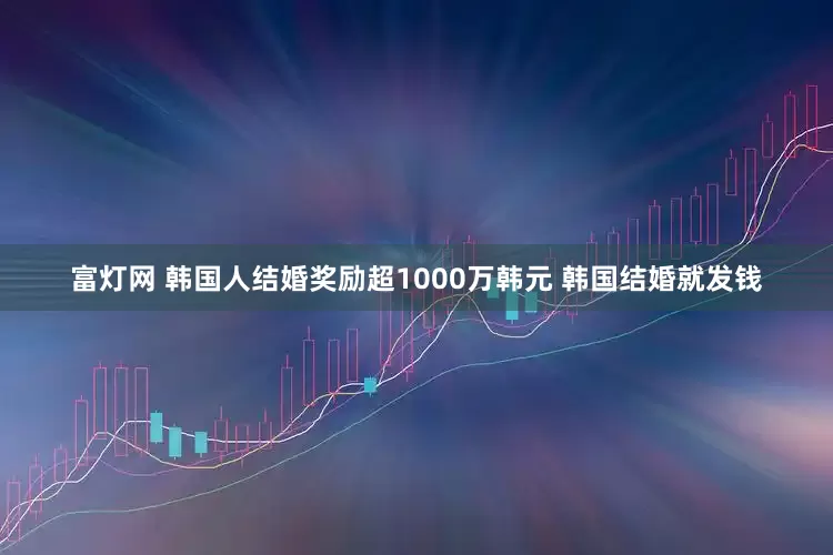 富灯网 韩国人结婚奖励超1000万韩元 韩国结婚就发钱