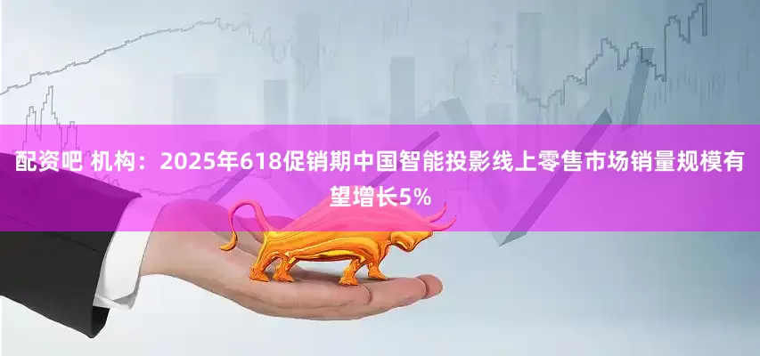配资吧 机构：2025年618促销期中国智能投影线上零售市场销量规模有望增长5%