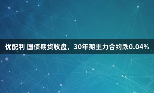 优配利 国债期货收盘，30年期主力合约跌0.04%