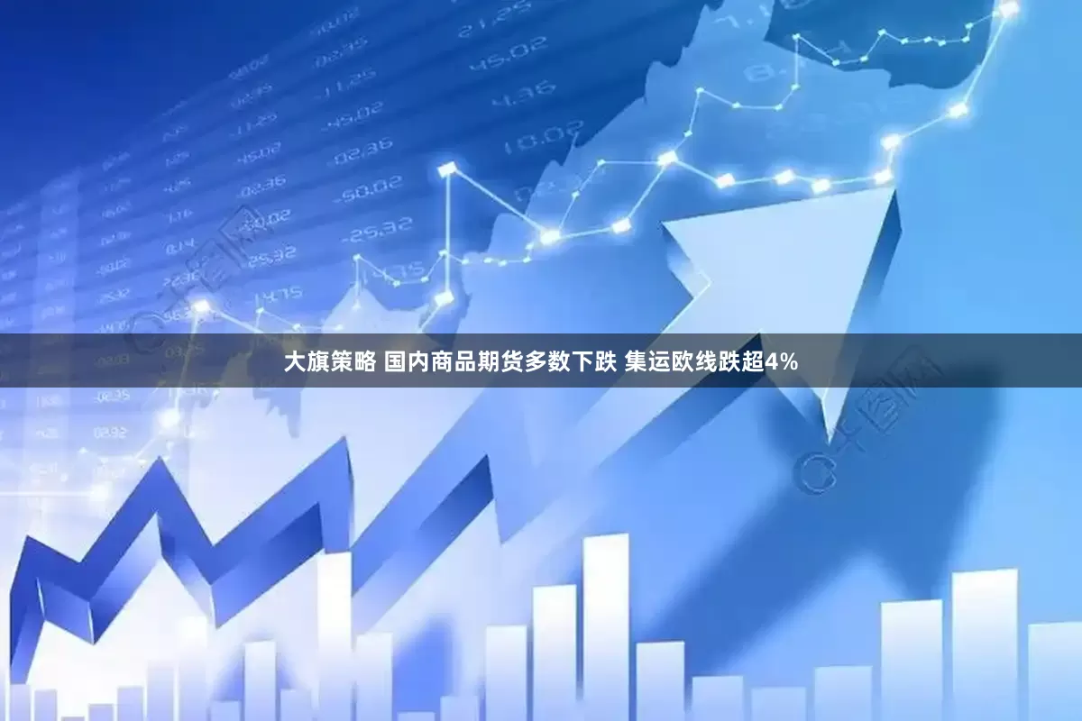 大旗策略 国内商品期货多数下跌 集运欧线跌超4%