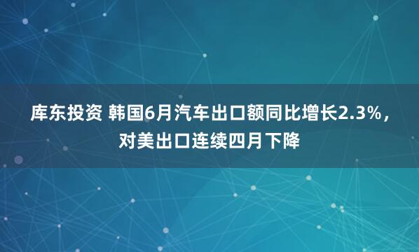 库东投资 韩国6月汽车出口额同比增长2.3%，对美出口连续四月下降