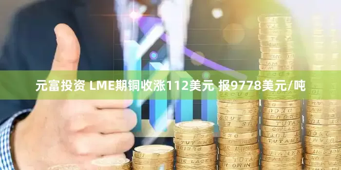 元富投资 LME期铜收涨112美元 报9778美元/吨