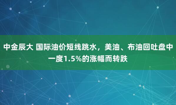 中金辰大 国际油价短线跳水，美油、布油回吐盘中一度1.5%的涨幅而转跌