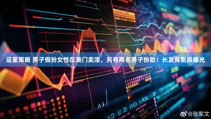 证星策略 男子假扮女性在澳门卖淫，另有两名男子协助！长发背影照曝光