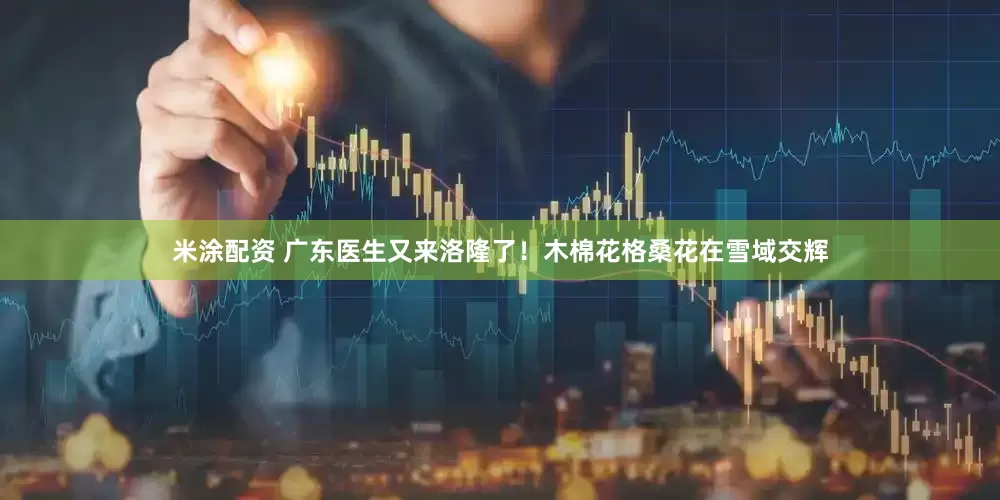 米涂配资 广东医生又来洛隆了！木棉花格桑花在雪域交辉