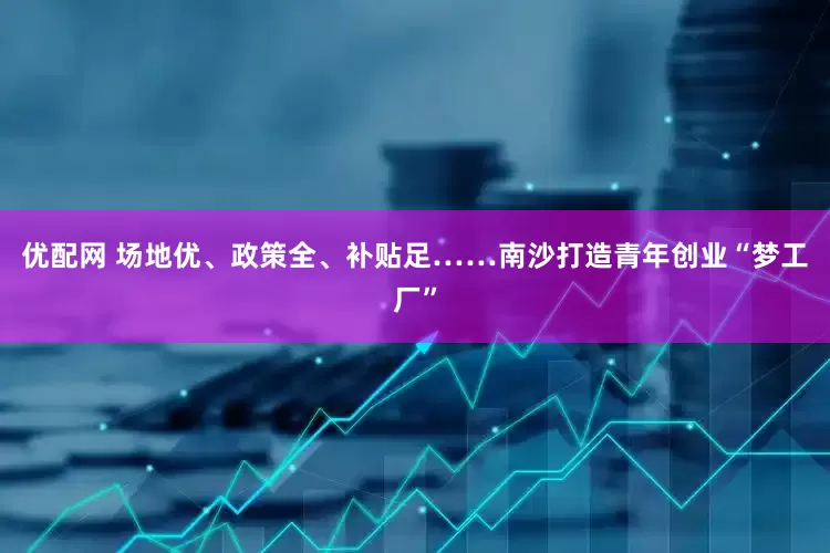 优配网 场地优、政策全、补贴足……南沙打造青年创业“梦工厂”