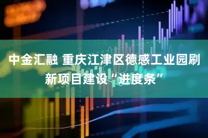 中金汇融 重庆江津区德感工业园刷新项目建设“进度条”