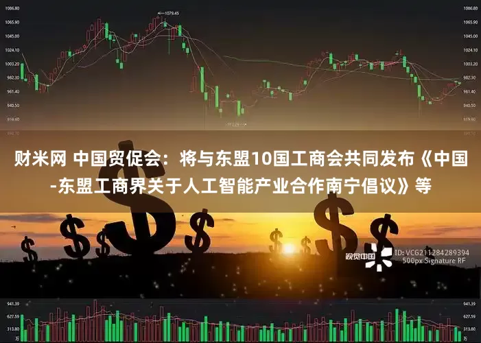 财米网 中国贸促会：将与东盟10国工商会共同发布《中国-东盟工商界关于人工智能产业合作南宁倡议》等