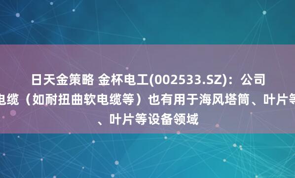 日天金策略 金杯电工(002533.SZ)：公司部分特种电缆（如耐扭曲软电缆等）也有用于海风塔筒、叶片等设备领域