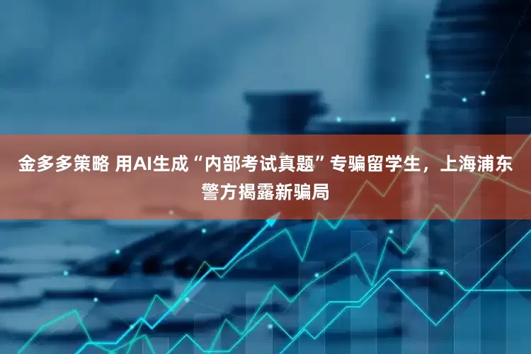 金多多策略 用AI生成“内部考试真题”专骗留学生，上海浦东警方揭露新骗局