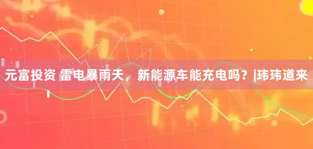 元富投资 雷电暴雨天，新能源车能充电吗？|玮玮道来