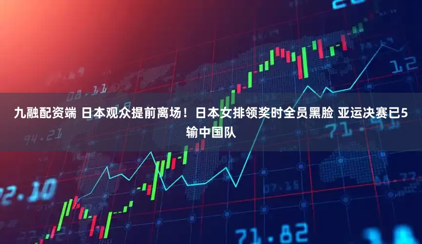 九融配资端 日本观众提前离场！日本女排领奖时全员黑脸 亚运决赛已5输中国队
